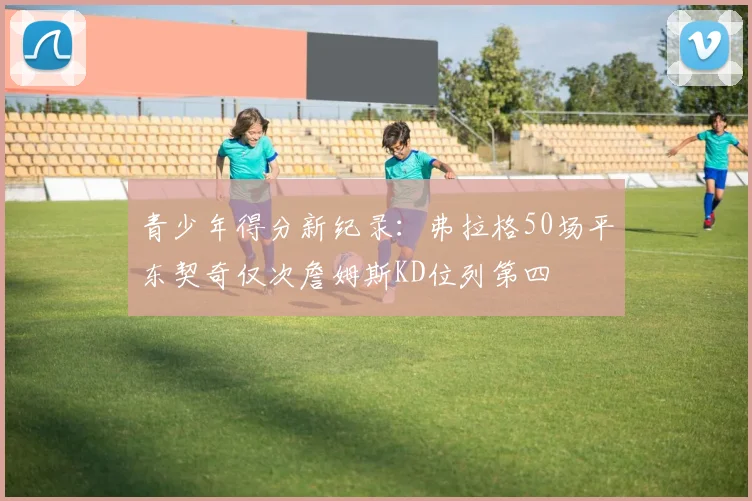 青少年得分新纪录：弗拉格50场平东契奇仅次詹姆斯KD位列第四