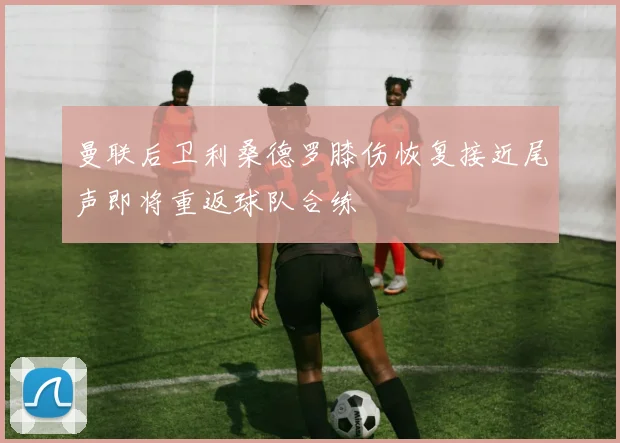 曼联后卫利桑德罗膝伤恢复接近尾声即将重返球队合练