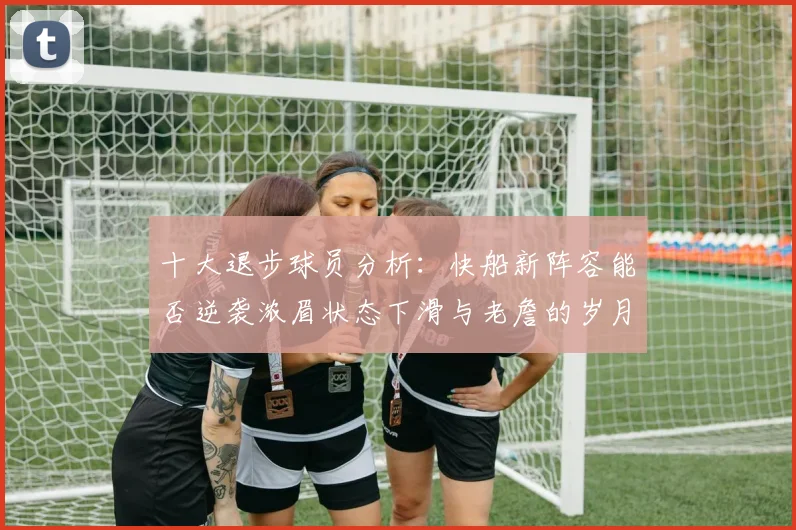 十大退步球员分析：快船新阵容能否逆袭浓眉状态下滑与老詹的岁月流逝