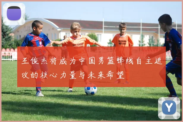 王俊杰将成为中国男篮锋线自主进攻的核心力量与未来希望