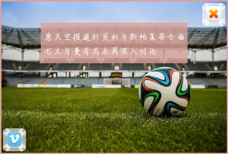 意天空报道科莫利与斯帕莱蒂会面尤文与曼奇尼未再深入讨论