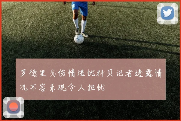 罗德里戈伤情堪忧科贝记者透露情况不容乐观令人担忧