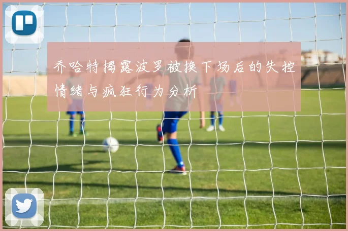 乔哈特揭露波罗被换下场后的失控情绪与疯狂行为分析