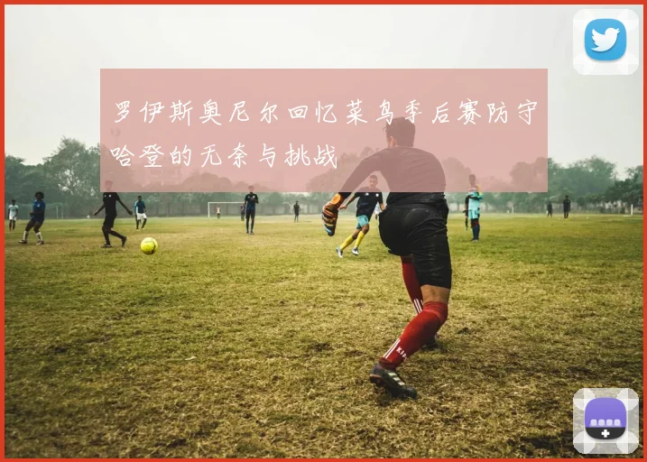 罗伊斯奥尼尔回忆菜鸟季后赛防守哈登的无奈与挑战