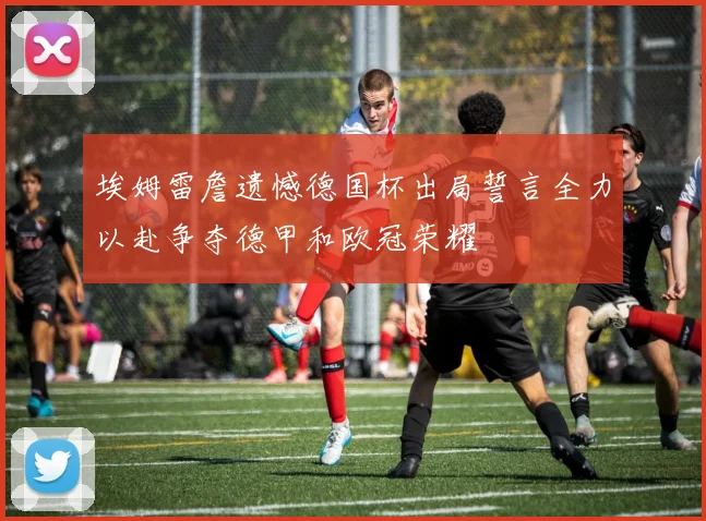 埃姆雷詹遗憾德国杯出局誓言全力以赴争夺德甲和欧冠荣耀