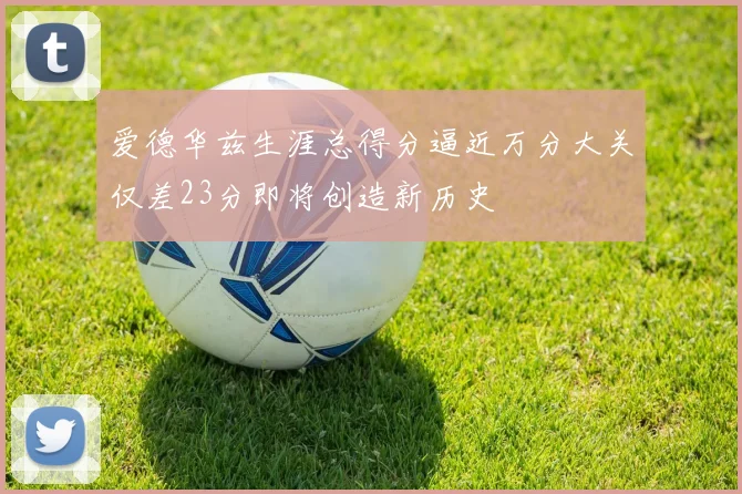 爱德华兹生涯总得分逼近万分大关仅差23分即将创造新历史