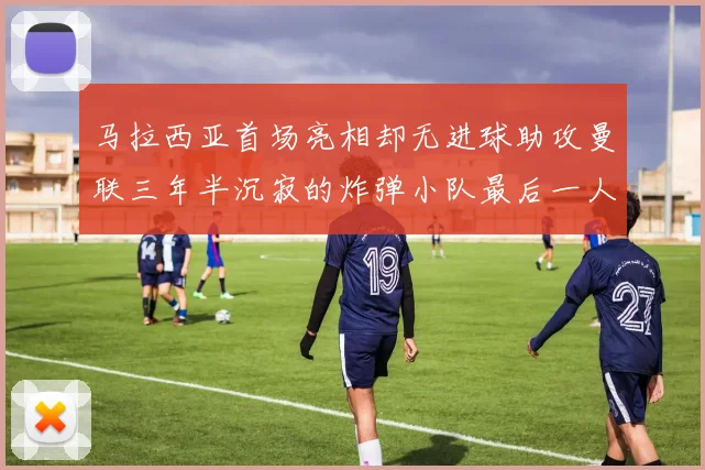 马拉西亚首场亮相却无进球助攻曼联三年半沉寂的炸弹小队最后一人