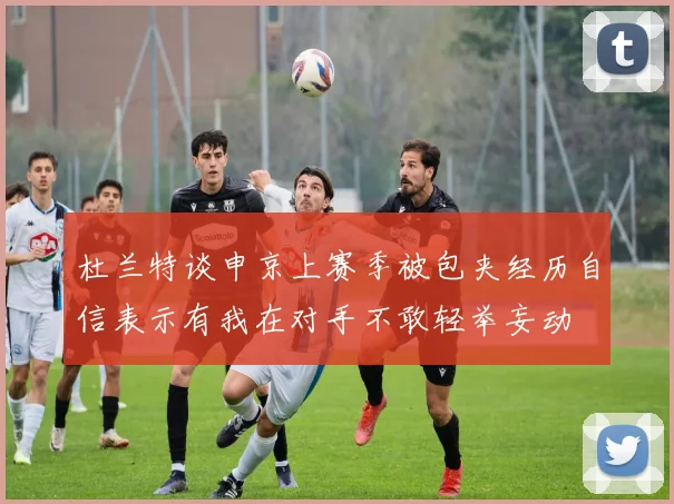 杜兰特谈申京上赛季被包夹经历自信表示有我在对手不敢轻举妄动