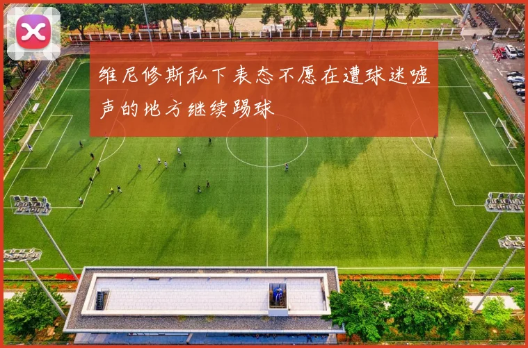 维尼修斯私下表态不愿在遭球迷嘘声的地方继续踢球