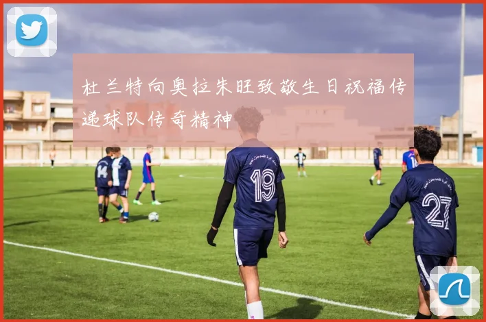 杜兰特向奥拉朱旺致敬生日祝福传递球队传奇精神