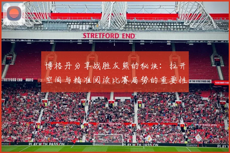 博格丹分享战胜灰熊的秘诀：拉开空间与精准阅读比赛局势的重要性