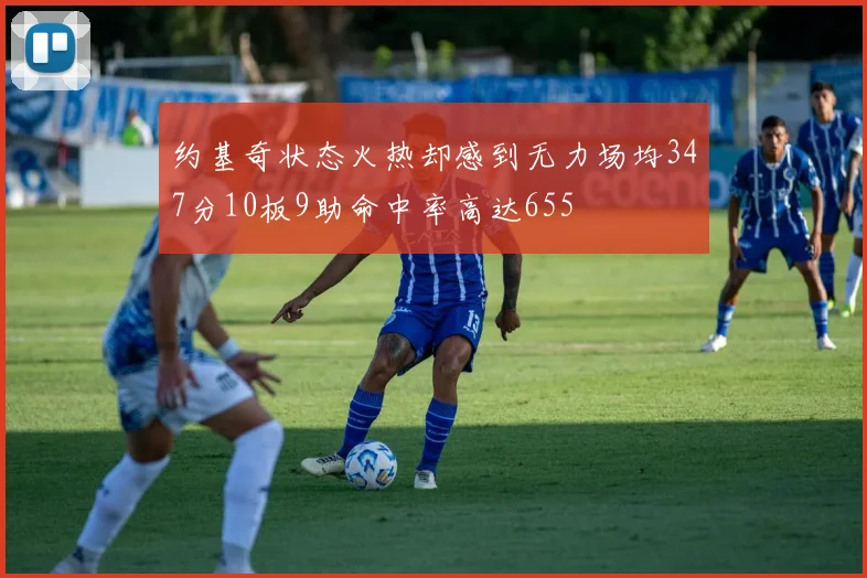 约基奇状态火热却感到无力场均347分10板9助命中率高达655