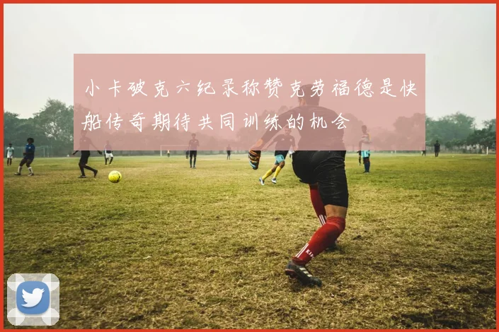 小卡破克六纪录称赞克劳福德是快船传奇期待共同训练的机会