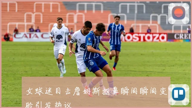 女球迷目击詹姆斯抠鼻瞬间瞬间变脸引发热议