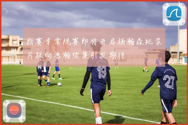 新赛季常规赛即将开启杨瀚森纪录片跃向浩瀚续集引发期待