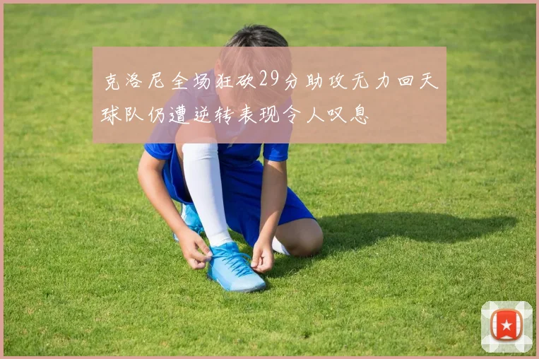 克洛尼全场狂砍29分助攻无力回天球队仍遭逆转表现令人叹息