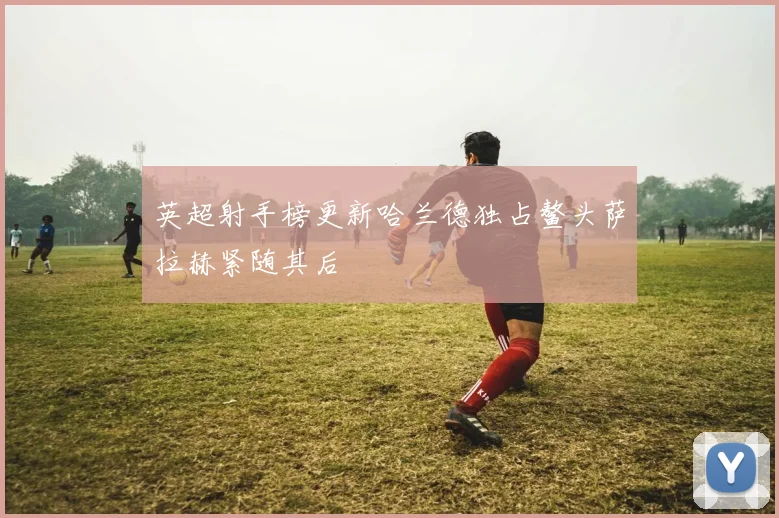 英超射手榜更新哈兰德独占鳌头萨拉赫紧随其后