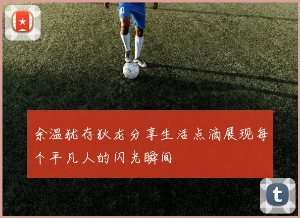 余温犹存狄龙分享生活点滴展现每个平凡人的闪光瞬间