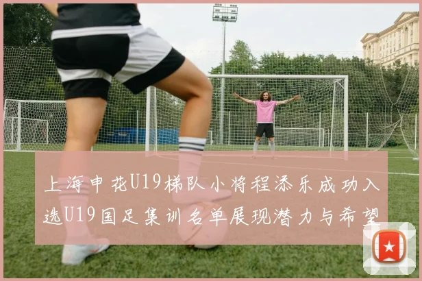 上海申花U19梯队小将程添乐成功入选U19国足集训名单展现潜力与希望