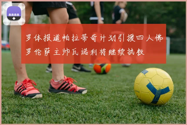 罗体报道帕拉蒂奇计划引援四人佛罗伦萨主帅瓦诺利将继续执教