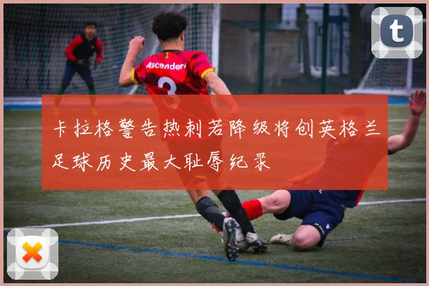卡拉格警告热刺若降级将创英格兰足球历史最大耻辱纪录