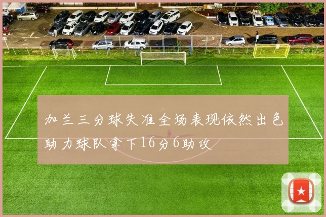 加兰三分球失准全场表现依然出色助力球队拿下16分6助攻