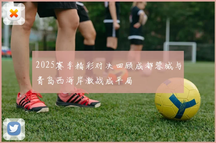 2025赛季精彩对决回顾成都蓉城与青岛西海岸激战成平局
