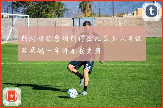 斯科特称詹姆斯得分纪录无人可敌若再战一年将永载史册