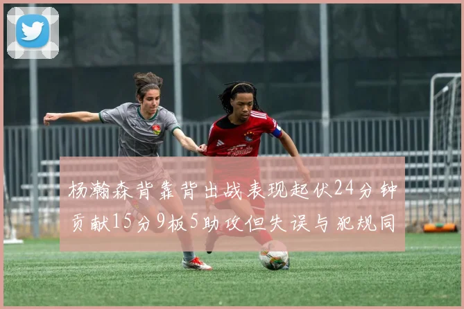 杨瀚森背靠背出战表现起伏24分钟贡献15分9板5助攻但失误与犯规同样引人关注
