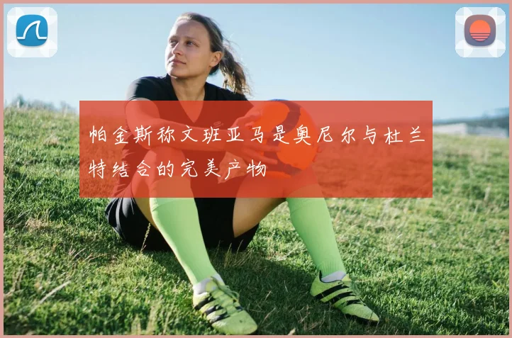 帕金斯称文班亚马是奥尼尔与杜兰特结合的完美产物