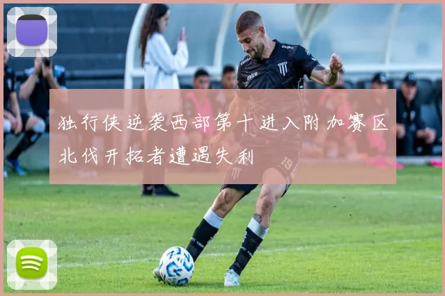 独行侠逆袭西部第十进入附加赛区北伐开拓者遭遇失利