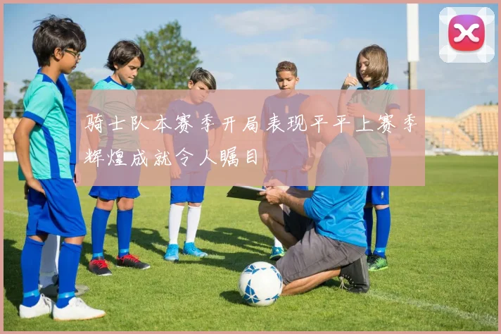 骑士队本赛季开局表现平平上赛季辉煌成就令人瞩目