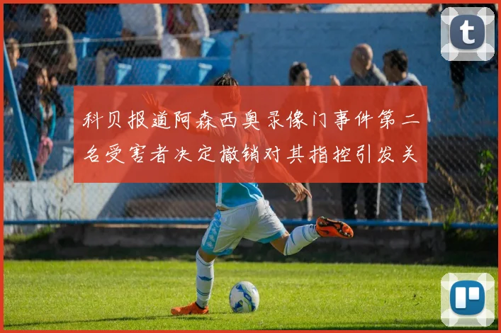 科贝报道阿森西奥录像门事件第二名受害者决定撤销对其指控引发关注