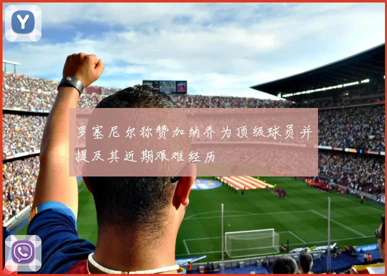 罗塞尼尔称赞加纳乔为顶级球员并提及其近期艰难经历