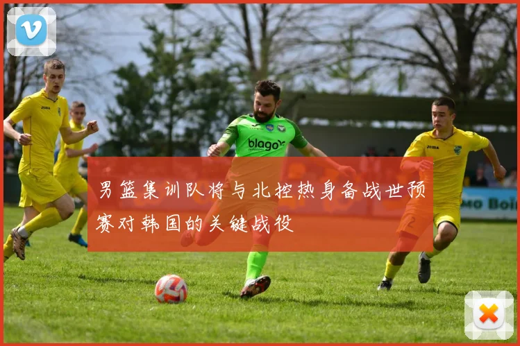 男篮集训队将与北控热身备战世预赛对韩国的关键战役