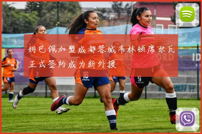 姆巴佩加盟成都蓉城韦林顿席尔瓦正式签约成为新外援