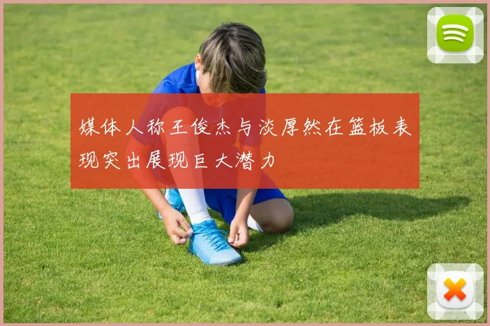 媒体人称王俊杰与淡厚然在篮板表现突出展现巨大潜力