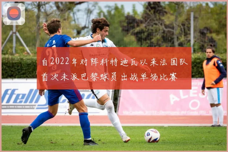 自2022年对阵科特迪瓦以来法国队首次未派巴黎球员出战单场比赛