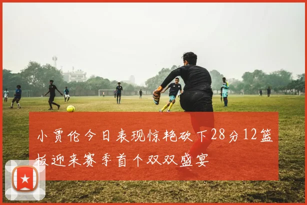 小贾伦今日表现惊艳砍下28分12篮板迎来赛季首个双双盛宴